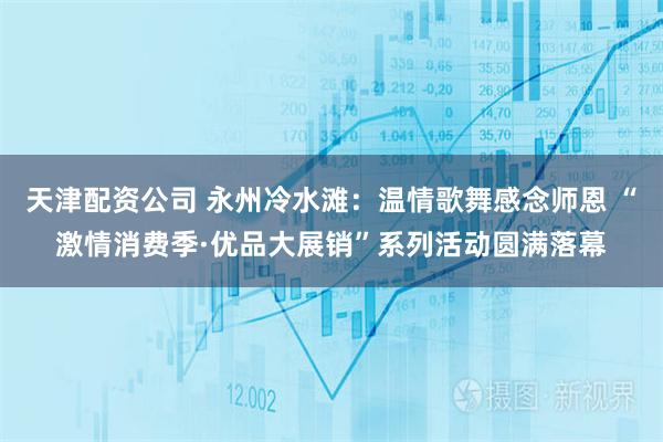 天津配资公司 永州冷水滩：温情歌舞感念师恩 “激情消费季·优品大展销”系列活动圆满落幕