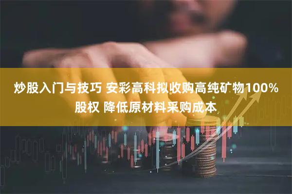 炒股入门与技巧 安彩高科拟收购高纯矿物100%股权 降低原材料采购成本
