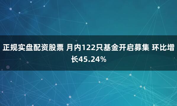 正规实盘配资股票 月内122只基金开启募集 环比增长45.24%