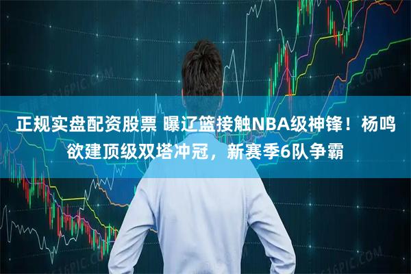 正规实盘配资股票 曝辽篮接触NBA级神锋！杨鸣欲建顶级双塔冲冠，新赛季6队争霸