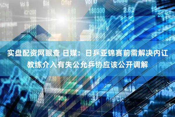 实盘配资网眼查 日媒：日乒亚锦赛前需解决内讧教练介入有失公允乒协应该公开调解