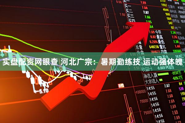 实盘配资网眼查 河北广宗：暑期勤练技 运动强体魄