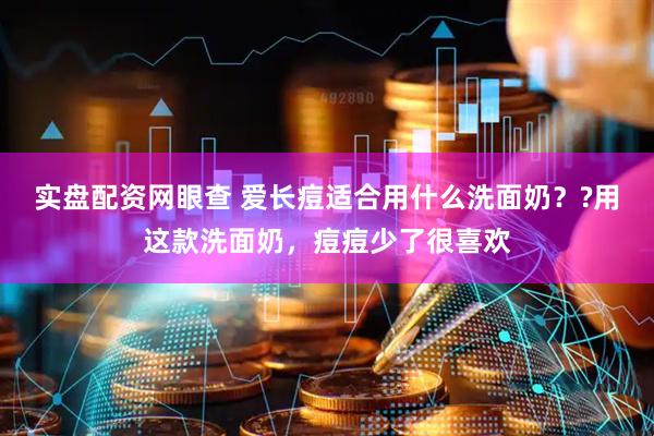 实盘配资网眼查 爱长痘适合用什么洗面奶？?用这款洗面奶，痘痘少了很喜欢
