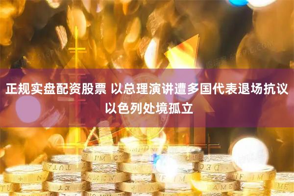 正规实盘配资股票 以总理演讲遭多国代表退场抗议 以色列处境孤立