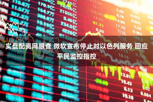 实盘配资网眼查 微软宣布停止对以色列服务 回应平民监控指控
