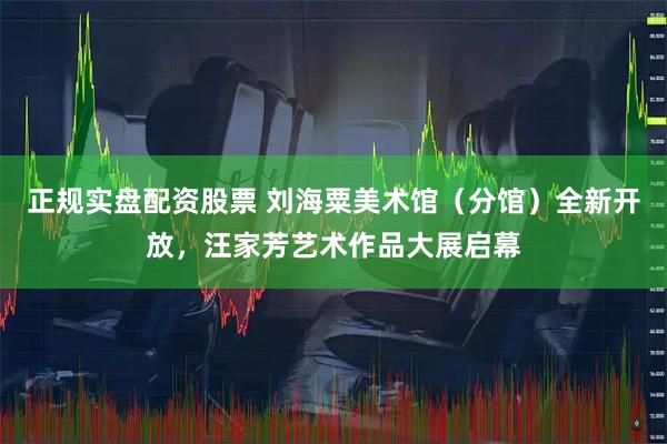正规实盘配资股票 刘海粟美术馆（分馆）全新开放，汪家芳艺术作品大展启幕