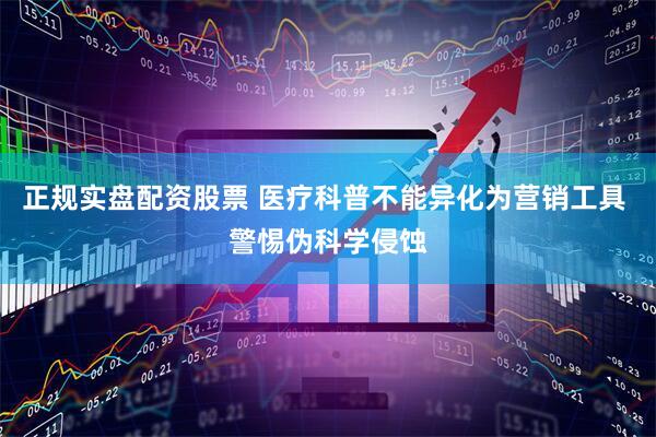 正规实盘配资股票 医疗科普不能异化为营销工具 警惕伪科学侵蚀