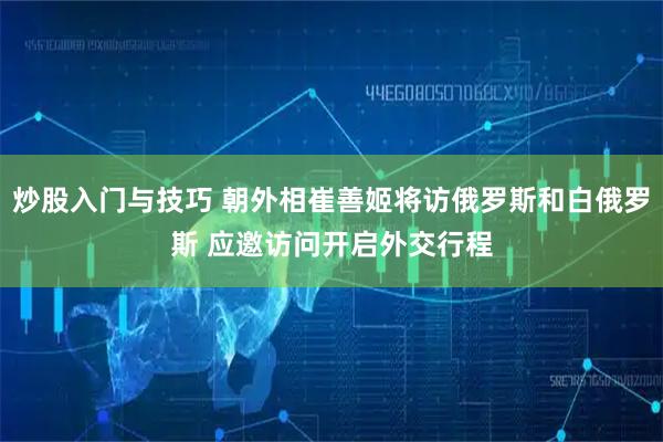 炒股入门与技巧 朝外相崔善姬将访俄罗斯和白俄罗斯 应邀访问开启外交行程