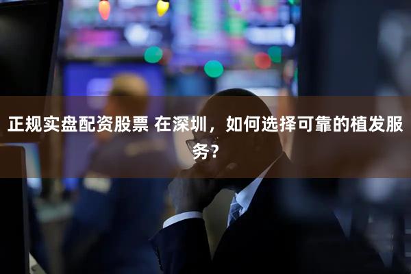 正规实盘配资股票 在深圳，如何选择可靠的植发服务？