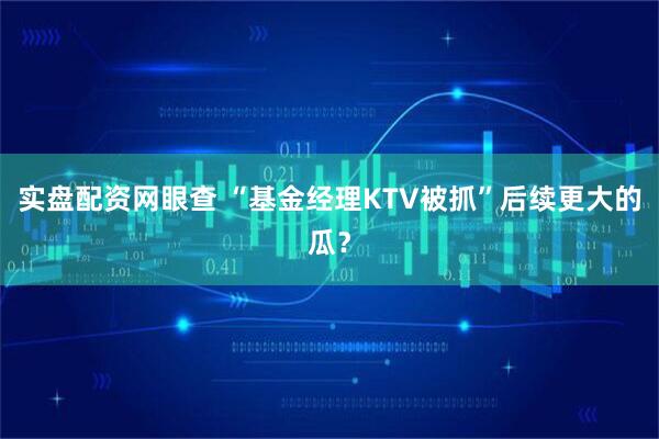 实盘配资网眼查 “基金经理KTV被抓”后续更大的瓜？