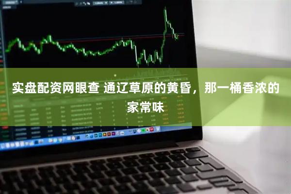 实盘配资网眼查 通辽草原的黄昏，那一桶香浓的家常味