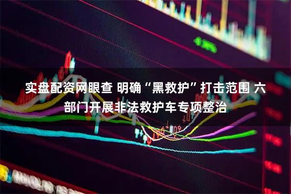 实盘配资网眼查 明确“黑救护”打击范围 六部门开展非法救护车专项整治