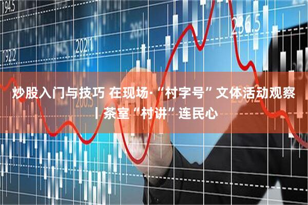 炒股入门与技巧 在现场·“村字号”文体活动观察丨茶室“村讲”连民心