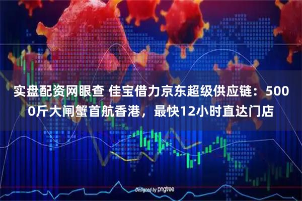 实盘配资网眼查 佳宝借力京东超级供应链：5000斤大闸蟹首航香港，最快12小时直达门店