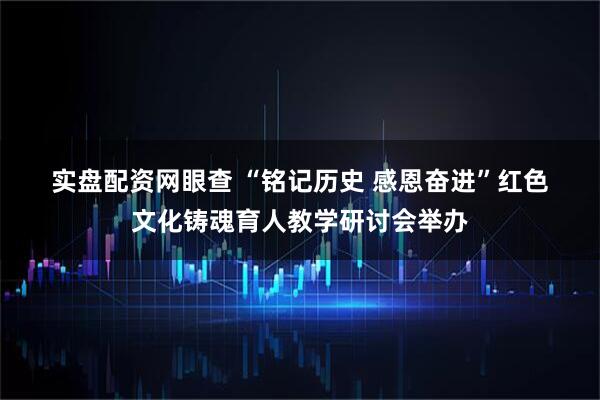 实盘配资网眼查 “铭记历史 感恩奋进”红色文化铸魂育人教学研讨会举办