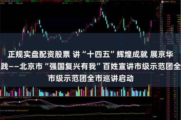 正规实盘配资股票 讲“十四五”辉煌成就 展京华大地生动实践——北京市“强国复兴有我”百姓宣讲市级示范团全市巡讲启动