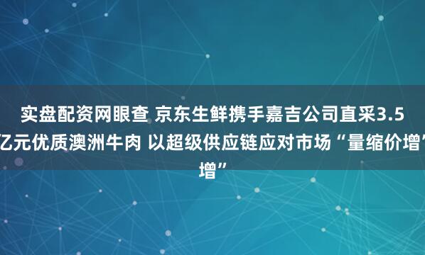 实盘配资网眼查 京东生鲜携手嘉吉公司直采3.5亿元优质澳洲牛肉 以超级供应链应对市场“量缩价增”