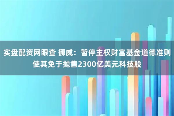 实盘配资网眼查 挪威：暂停主权财富基金道德准则使其免于抛售2300亿美元科技股