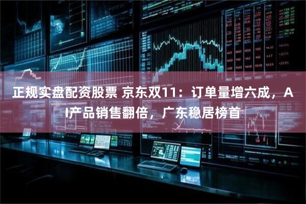 正规实盘配资股票 京东双11：订单量增六成，AI产品销售翻倍，广东稳居榜首