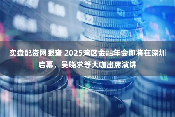 实盘配资网眼查 2025湾区金融年会即将在深圳启幕，吴晓求等大咖出席演讲