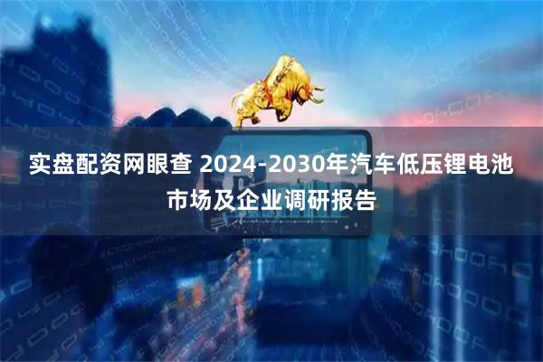 实盘配资网眼查 2024-2030年汽车低压锂电池市场及企业调研报告