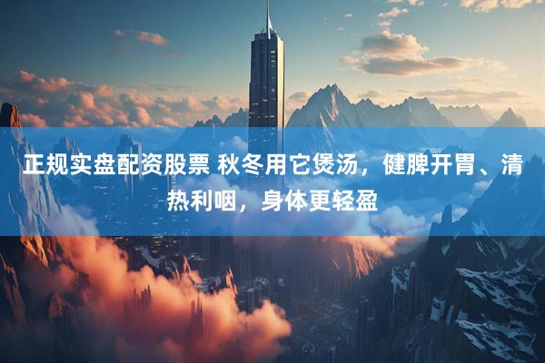 正规实盘配资股票 秋冬用它煲汤，健脾开胃、清热利咽，身体更轻盈