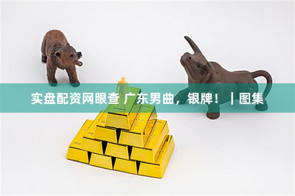 实盘配资网眼查 广东男曲，银牌！｜图集