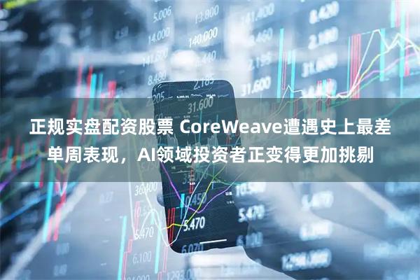 正规实盘配资股票 CoreWeave遭遇史上最差单周表现，AI领域投资者正变得更加挑剔