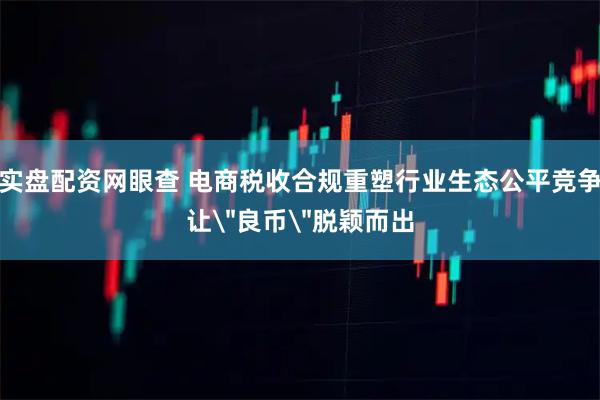 实盘配资网眼查 电商税收合规重塑行业生态公平竞争让＂良币＂脱颖而出