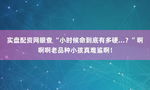实盘配资网眼查 “小时候命到底有多硬...？”啊啊啊老品种小孩真难鲨啊！
