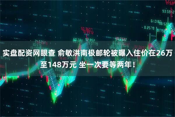 实盘配资网眼查 俞敏洪南极邮轮被曝入住价在26万至148万元 坐一次要等两年！