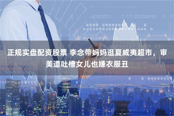 正规实盘配资股票 李念带妈妈逛夏威夷超市，审美遭吐槽女儿也嫌衣服丑