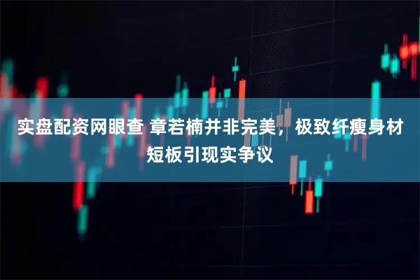 实盘配资网眼查 章若楠并非完美，极致纤瘦身材短板引现实争议