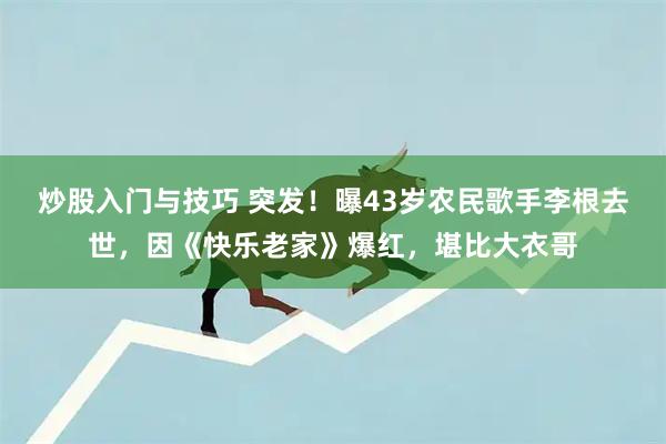 炒股入门与技巧 突发！曝43岁农民歌手李根去世，因《快乐老家》爆红，堪比大衣哥