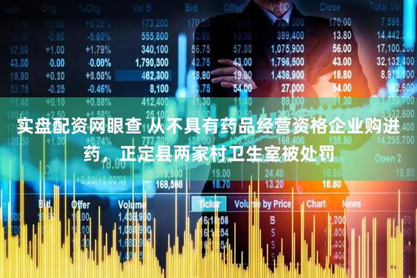 实盘配资网眼查 从不具有药品经营资格企业购进药，正定县两家村卫生室被处罚