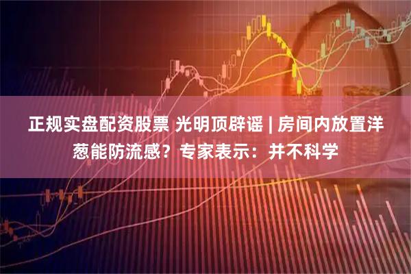 正规实盘配资股票 光明顶辟谣 | 房间内放置洋葱能防流感?专家表示:并不科学