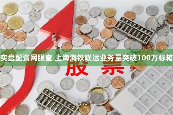 实盘配资网眼查 上海海铁联运业务量突破100万标箱