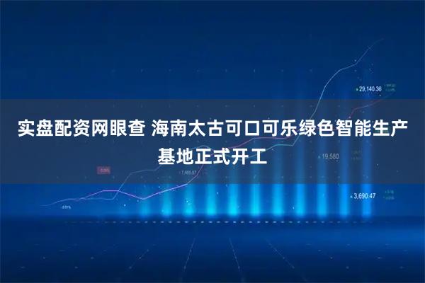 实盘配资网眼查 海南太古可口可乐绿色智能生产基地正式开工