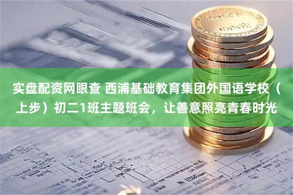 实盘配资网眼查 西浦基础教育集团外国语学校（上步）初二1班主题班会，让善意照亮青春时光