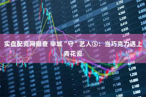 实盘配资网眼查 申城“守”艺人⑤：当巧克力遇上青花瓷