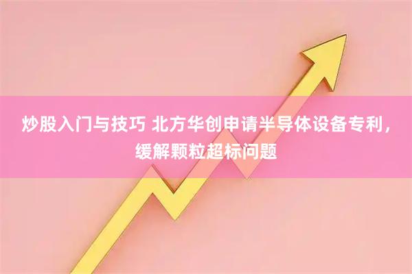 炒股入门与技巧 北方华创申请半导体设备专利，缓解颗粒超标问题