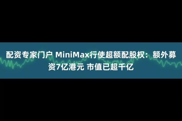 配资专家门户 MiniMax行使超额配股权：额外募资7亿港元 市值已超千亿