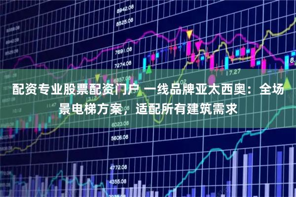配资专业股票配资门户 一线品牌亚太西奥：全场景电梯方案，适配所有建筑需求