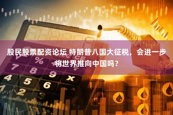 股民股票配资论坛 特朗普八国大征税，会进一步将世界推向中国吗？