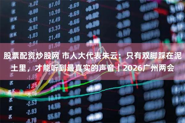股票配资炒股网 市人大代表朱云：只有双脚踩在泥土里，才能听到最真实的声音｜2026广州两会