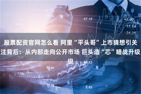 股票配资官网怎么看 阿里“平头哥”上市猜想引关注背后：从内部走向公开市场 巨头造“芯”暗战升级