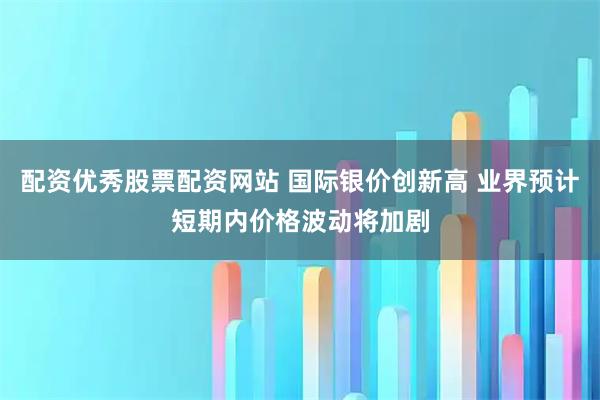 配资优秀股票配资网站 国际银价创新高 业界预计短期内价格波动将加剧
