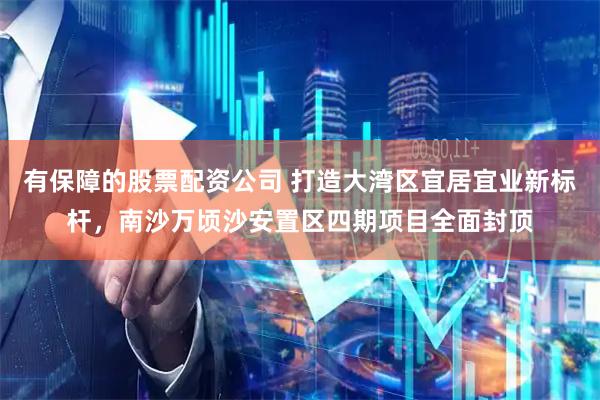 有保障的股票配资公司 打造大湾区宜居宜业新标杆，南沙万顷沙安置区四期项目全面封顶