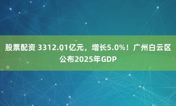 股票配资 3312.01亿元，增长5.0%！广州白云区公布2025年GDP