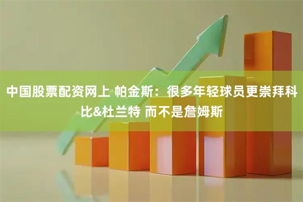 中国股票配资网上 帕金斯：很多年轻球员更崇拜科比&杜兰特 而不是詹姆斯